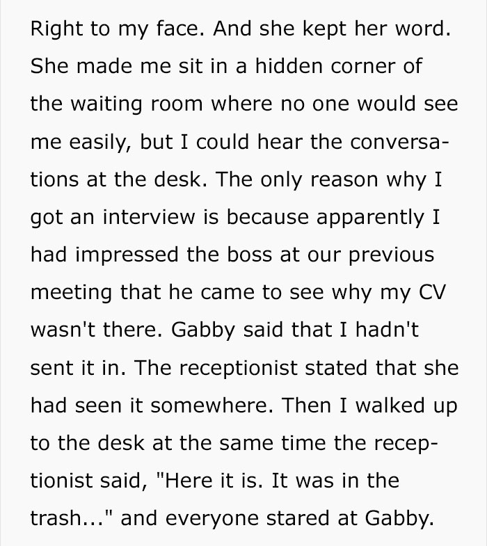 Right to my face. And she kept her word. She made me sit in a hidden corner of the waiting room where no one would see me easily, but I could hear the conversa tions at the desk. The only reason why I got an interview is because apparently I had impressed