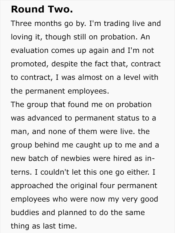 document - Round Two. Three months go by. I'm trading live and loving it, though still on probation. An evaluation comes up again and I'm not promoted, despite the fact that, contract to contract, I was almost on a level with the permanent employees. The 