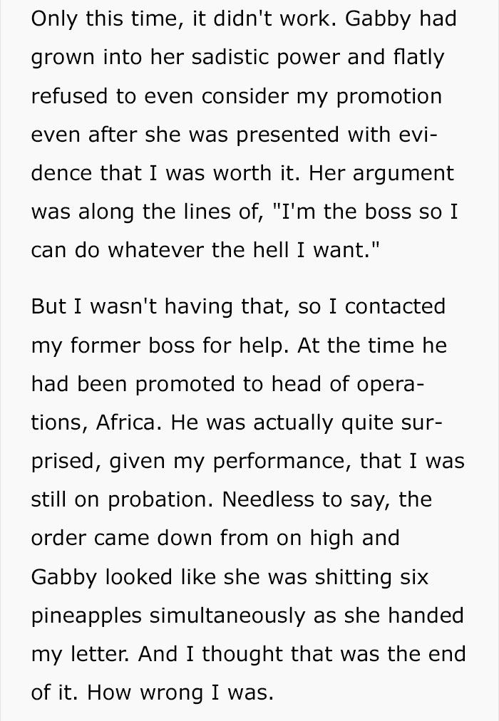 document - Only this time, it didn't work. Gabby had grown into her sadistic power and flatly refused to even consider my promotion even after she was presented with evi dence that I was worth it. Her argument was along the lines of, "I'm the boss so I ca