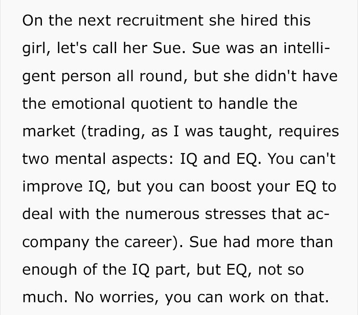 On the next recruitment she hired this girl, let's call her Sue. Sue was an intelli gent person all round, but she didn't have the emotional quotient to handle the market trading, as I was taught, requires two mental aspects Iq and Eq. You can't improve…