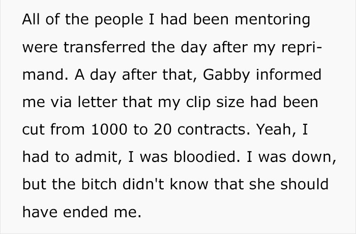 All of the people I had been mentoring were transferred the day after my repri mand. A day after that, Gabby informed me via letter that my clip size had been cut from 1000 to 20 contracts. Yeah, I had to admit, I was bloodied. I was down, but the bitch…