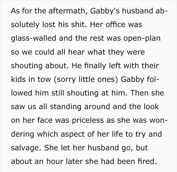 As for the aftermath, Gabby's husband ab solutely lost his shit. Her office was glasswalled and the rest was openplan so we could all hear what they were shouting about. He finally left with their kids in tow sorry little ones Gabby fol lowed him still…