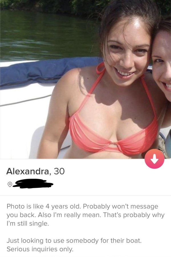 tinderphoto caption - Alexandra, 30 Photo is 4 years old. Probably won't message you back. Also I'm really mean. That's probably why I'm still single. Just looking to use somebody for their boat. Serious inquiries only.