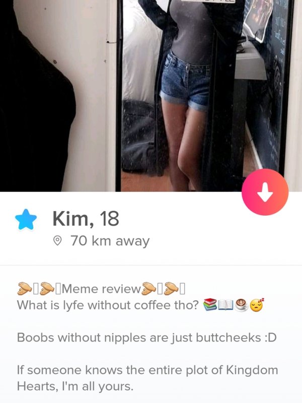 tinderthigh - Kim, 18 70 km away 219Meme review Isi What is lyfe without coffee tho? Buo Boobs without nipples are just buttcheeks D If someone knows the entire plot of Kingdom Hearts, I'm all yours.