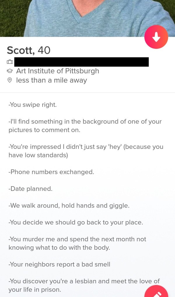 tinderdocument - Scott, 40 @ Art Institute of Pittsburgh less than a mile away You swipe right. I'll find something in the background of one of your pictures to comment on. You're impressed I didn't just say 'hey' because you have low standards Phone numb