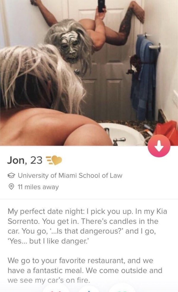 tindershoulder - Jon, 23 University of Miami School of Law 11 miles away My perfect date night I pick you up. In my Kia Sorrento. You get in. There's candles in the car. You go, ...Is that dangerous?' and I go, 'Yes... but I danger.' We go to your favorit