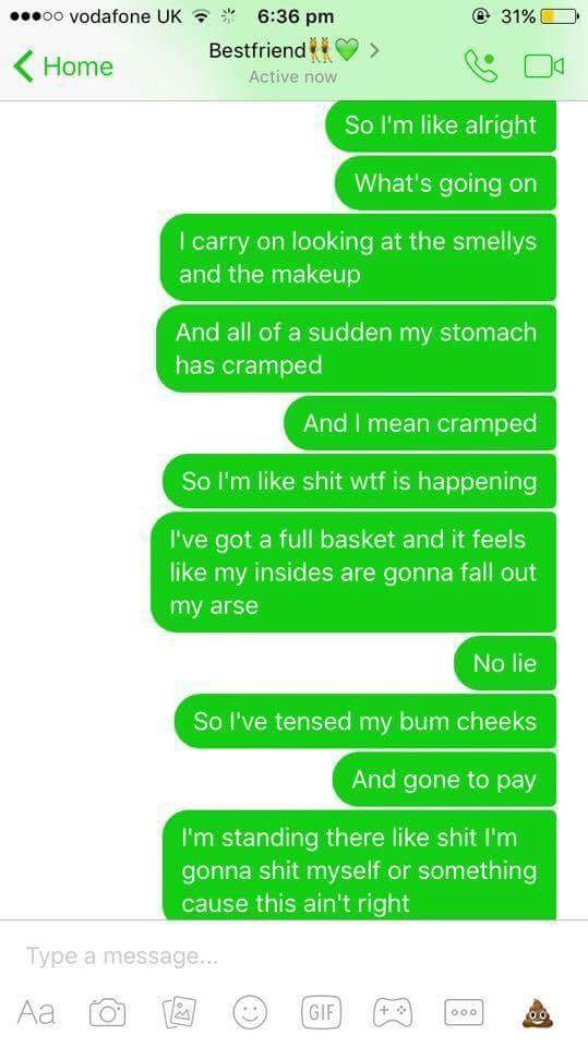 diarrhea texts - .00 vodafone Uk @ 31%O Home Bestfriend i s oo Active now So I'm alright What's going on I carry on looking at the smellys and the makeup And all of a sudden my stomach has cramped And I mean cramped So I'm shit wtf is happening I've got a