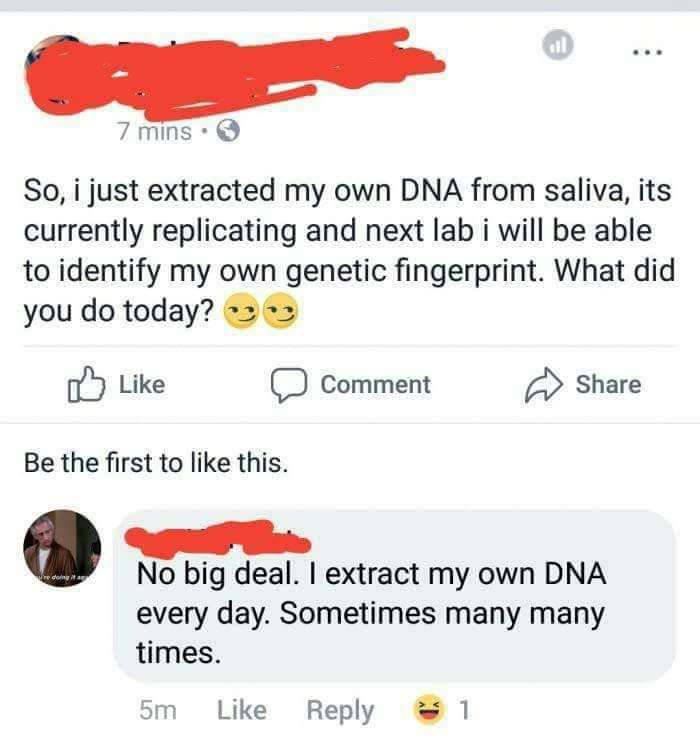 angle - 7 mins So, i just extracted my own Dna from saliva, its currently replicating and next lab i will be able to identify my own genetic fingerprint. What did you do today? Comment Be the first to this. red No big deal. I extract my own Dna every day.