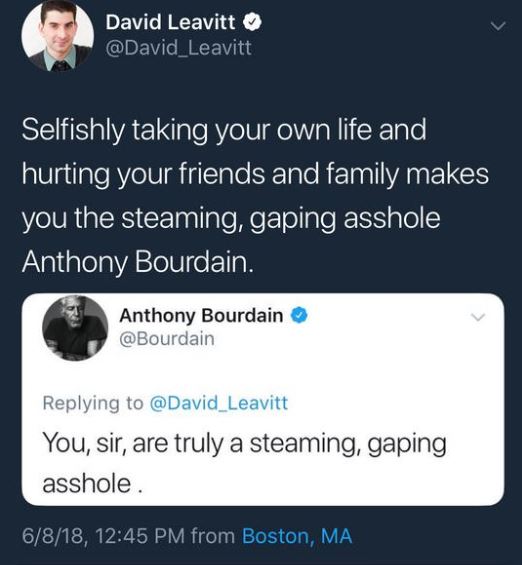 One Direction - David Leavitt Selfishly taking your own life and hurting your friends and family makes you the steaming, gaping asshole Anthony Bourdain. Anthony Bourdain You, sir, are truly a steaming, gaping asshole 6818, from Boston, Ma