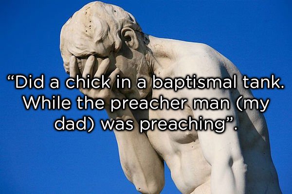 jaw - "Did a chick in a baptismal tank. While the preacher man my dad was preaching".