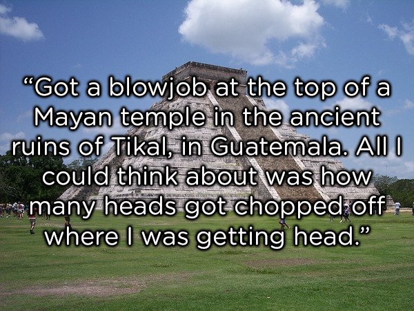 sky - "Got a blowjob at the top of a Mayan temple in the ancient ruins of Tikal, in Guatemala. All I could think about was how are many heads got chopped off where I was getting head."