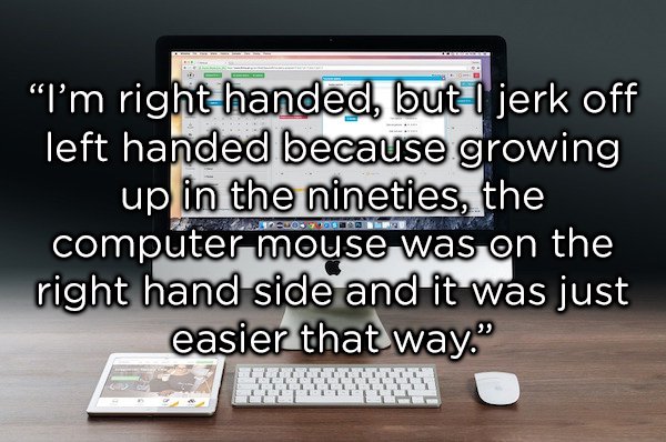 multimedia - "I'm right handed, but I jerk off left handed because growing up in the nineties, the computer mouse was on the right hand side and it was just easier that way." Dendo