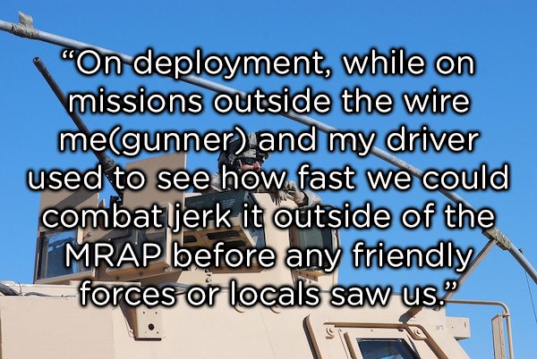 sky - "On deployment, while on missions outside the wire megunner, and my driver used to see how fast we could combat jerk it outside of the Mrap before any friendly forces or locals saw us.