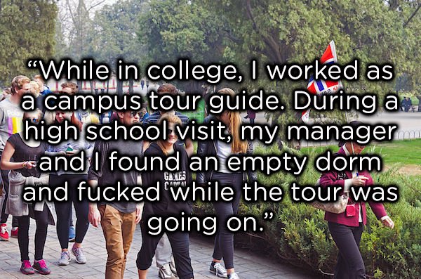 Tour guide - "While in college, I worked as a campus tour guide. During a high school visit, my manager and I found an empty dorm and fucked while the tour was going on." Gayles