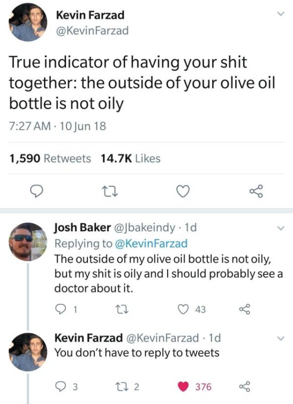 angle - Kevin Farzad Farzad True indicator of having your shit together the outside of your olive oil bottle is not oily . 10 Jun 18 1,590 Josh Baker 1d Farzad The outside of my olive oil bottle is not oily, but my shit is oily and I should probably see a