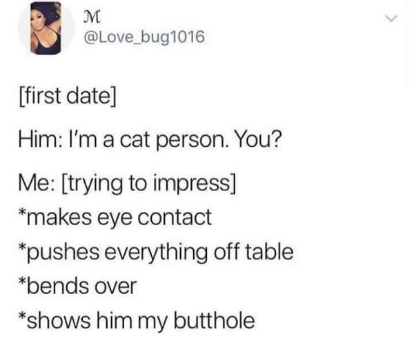 document - M first date Him I'm a cat person. You? Me trying to impress makes eye contact pushes everything off table bends over shows him my butthole