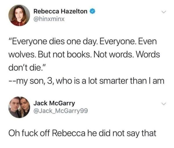 everything dies even wolves - Rebecca Hazelton "Everyone dies one day. Everyone. Even wolves. But not books. Not words. Words don't die." my son, 3, who is a lot smarter than I am Jack McGarry Oh fuck off Rebecca he did not say that
