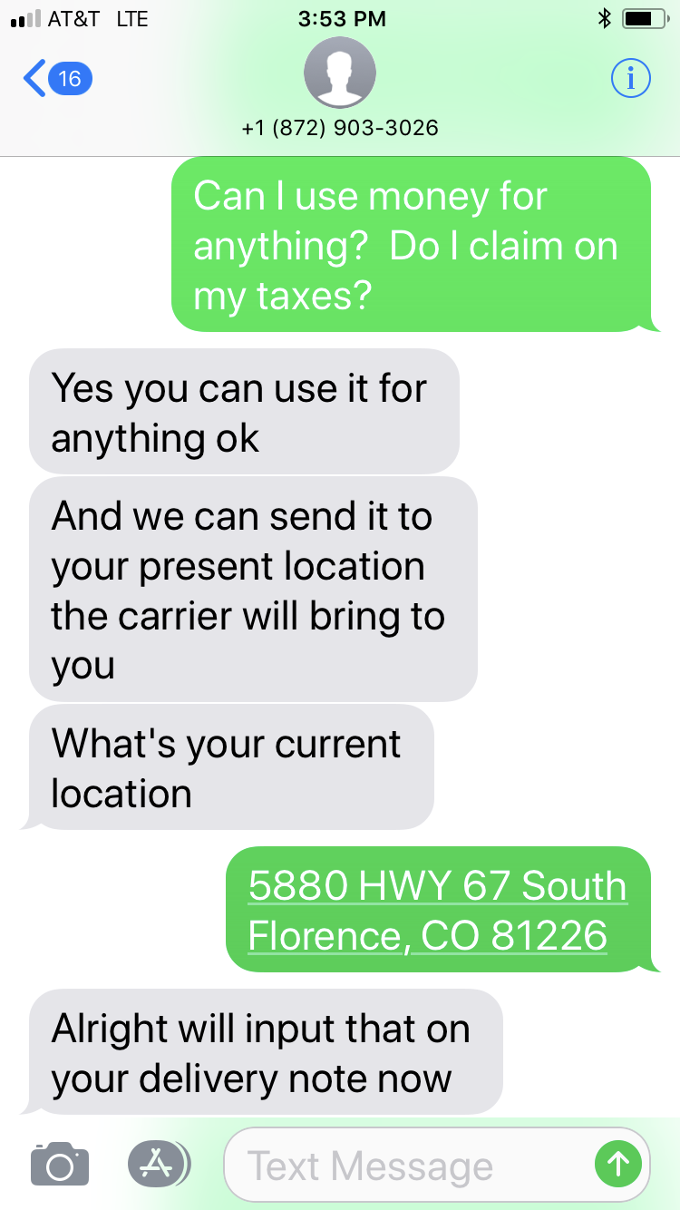 number - At&T Lte 1 872 9033026 Can I use money for anything? Do I claim on my taxes? Yes you can use it for anything ok And we can send it to your present location the carrier will bring to you What's your current location 5880 Hwy 67 South Florence, Co 