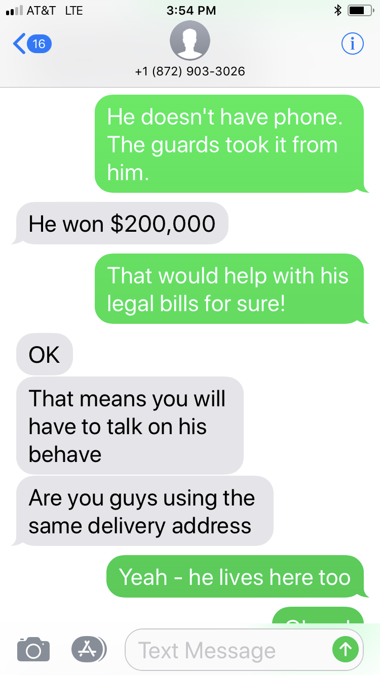 number - At&T Lte 1 872 9033026 He doesn't have phone. The guards took it from him. He won $200,000 That would help with his legal bills for sure! Ok That means you will have to talk on his behave Are you guys using the same delivery address Yeah he lives