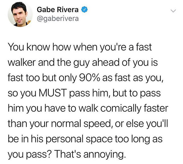 that's only four things - Gabe Rivera You know how when you're a fast walker and the guy ahead of you is fast too but only 90% as fast as you, so you Must pass him, but to pass him you have to walk comically faster than your normal speed, or else you'll b
