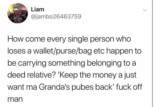 angle - Liam How come every single person who loses a walletpursebag etc happen to be carrying something belonging to a deed relative? 'Keep the money a just want ma Granda's pubes back' fuck off man