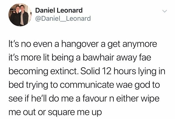 13 reasons why tweets - Daniel Leonard It's no even a hangover a get anymore it's more lit being a bawhair away fae becoming extinct. Solid 12 hours lying in bed trying to communicate wae god to see if he'll do me a favour n either wipe me out or square m