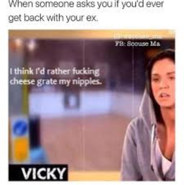 relationship meme of breakup memes When someone asks you if you'd ever get back with your ex. Fb Scouise Ma I think I'd rather fucking cheese grate my nipples. Vicky