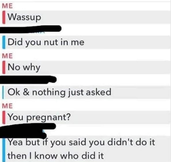 did you nut in me meme - Me Wassup Did you nut in me Me No why Ok & nothing just asked Me You pregnant? Yea but if you said you didn't do it then I know who did it
