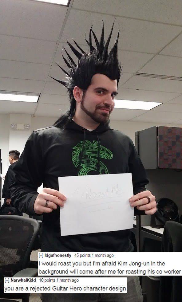 best of r roast me - 19 Idgafhonestly 45 points 1 month ago I would roast you but I'm afraid Kim Jongun in the background will come after me for roasting his co worker Narwhalkidd 10 points 1 month ago you are a rejected Guitar Hero character design