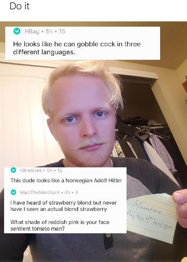 roasts about your face - Do it HBag 5h 15 He looks he can gobble cock in three different languages. noneliives 51 15 This dude looks a Norwegian Adolf Hitler MarcThe Merchant . 4.4 I have heard of strawberry blond but never have I seen an actual blond str