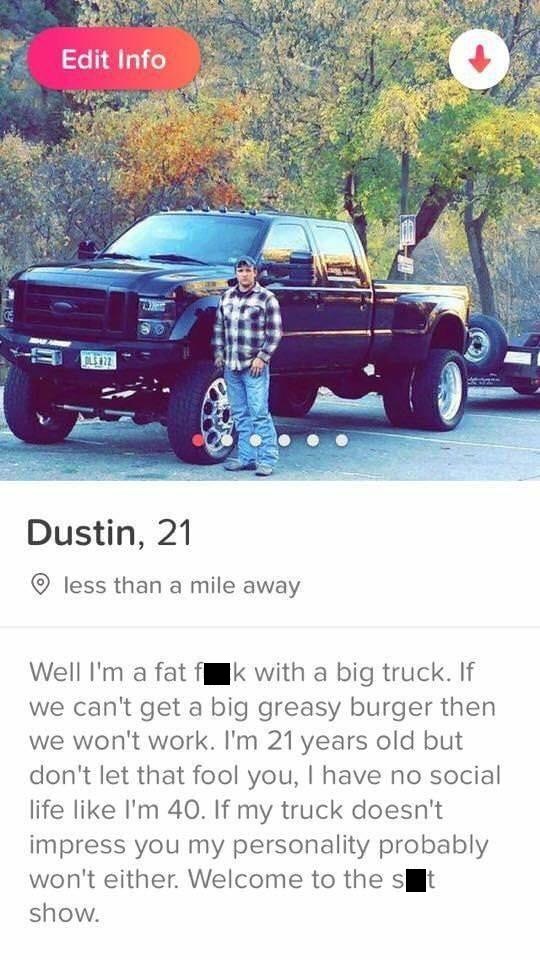 tinder- tinder welcome to the shit show - Edit Info So 1371 Dustin, 21 less than a mile away Well I'm a fat flk with a big truck. If we can't get a big greasy burger then We won't work. I'm 21 years old but don't let that fool you, I have no social life I