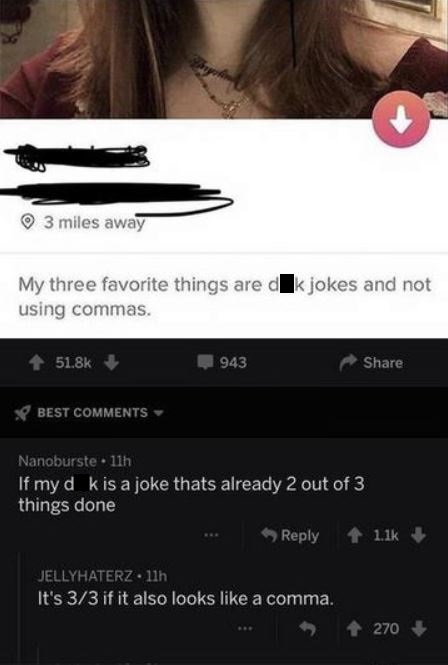 funny tinder - 3 miles away My three favorite things are dk jokes and not using commas. 943 Best Nanoburste 11h If my d k is a joke thats already 2 out of 3 things done .. Jellyhaterz 11h It's 33 if it also looks a comma. .. 270