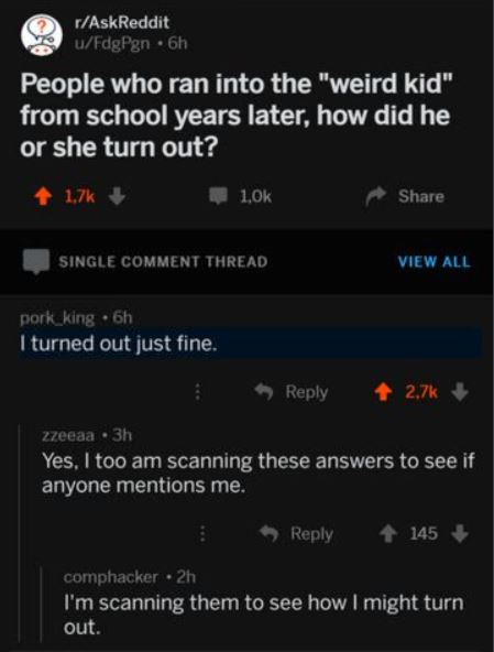 screenshot - rAskReddit uFdgPgn. 6h People who ran into the "weird kid" from school years later, how did he or she turn out? Single Comment Thread View All pork_king 6h I turned out just fine. zzeeaa 3h Yes, I too am scanning these answers to see if anyon