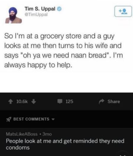 screenshot - Tim S. Uppal TimUppal So I'm at a grocery store and a guy looks at me then turns to his wife and says "oh ya we need naan bread". I'm always happy to help. 125 Best MatsABoss 3mo People look at me and get reminded they need condoms