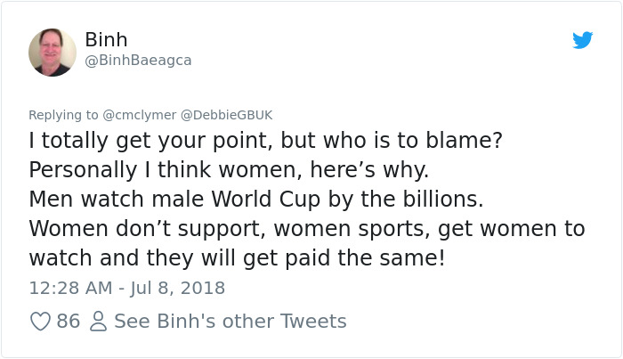 Audit - Binh I totally get your point, but who is to blame? Personally I think women, here's why. Men watch male World Cup by the billions. Women don't support, women sports, get women to watch and they will get paid the same! 86 8 See Binh's other Tweets
