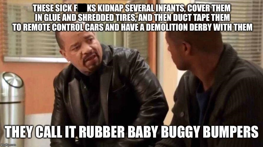 ice t law and order meme template - These Sickf Ks Kidnap Several Infants, Cover Them In Glue And Shredded Tires, And Then Duct Tape Them To Remote Control Cars And Have A Demolition Derby With Them They Call It Rubber Baby Buggy Bumpers imgflip.com