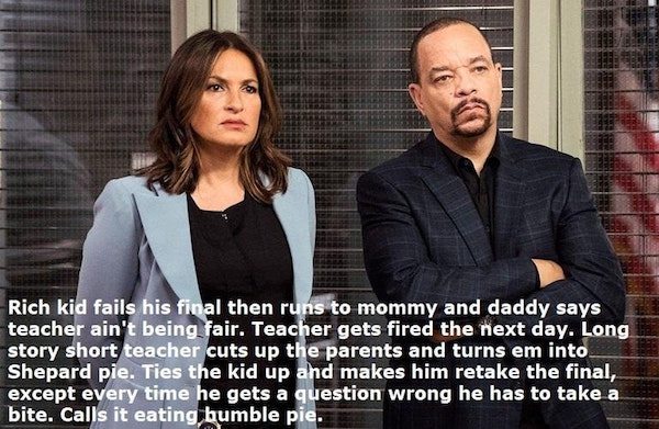 law and order svu - Rich kid fails his final then runs to mommy and daddy says teacher ain't being fair. Teacher gets fired the next day. Long story short teacher cuts up the parents and turns em into Shepard pie. Ties the kid up and makes him retake the 