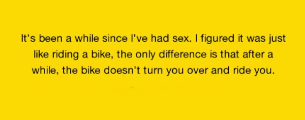 It's been a while since I've had sex. I figured it was just riding a bike, the only difference is that after a while, the bike doesn't turn you over and ride you.
