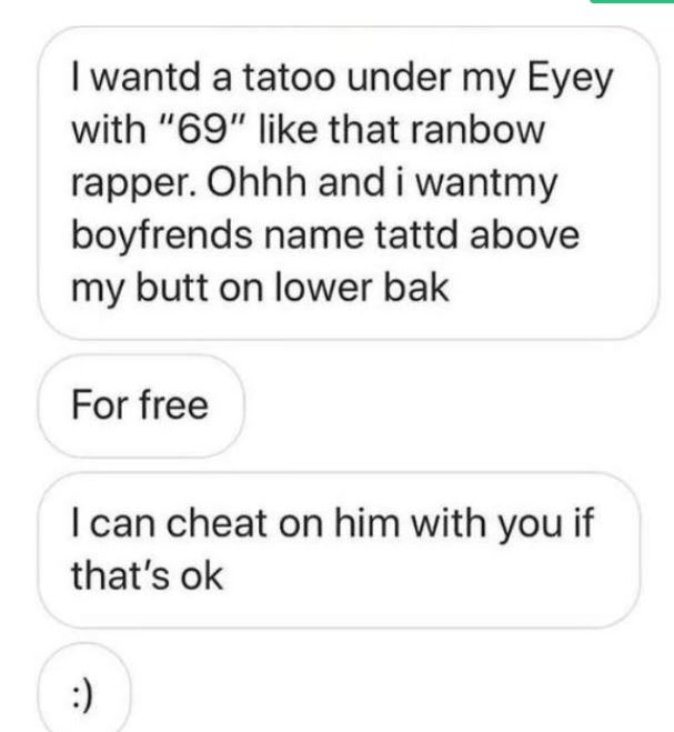 I wantd a tatoo under my Eyey with "69" that ranbow rapper. Ohhh and i wantmy boyfrends name tattd above my butt on lower bak For free I can cheat on him with you if that's ok