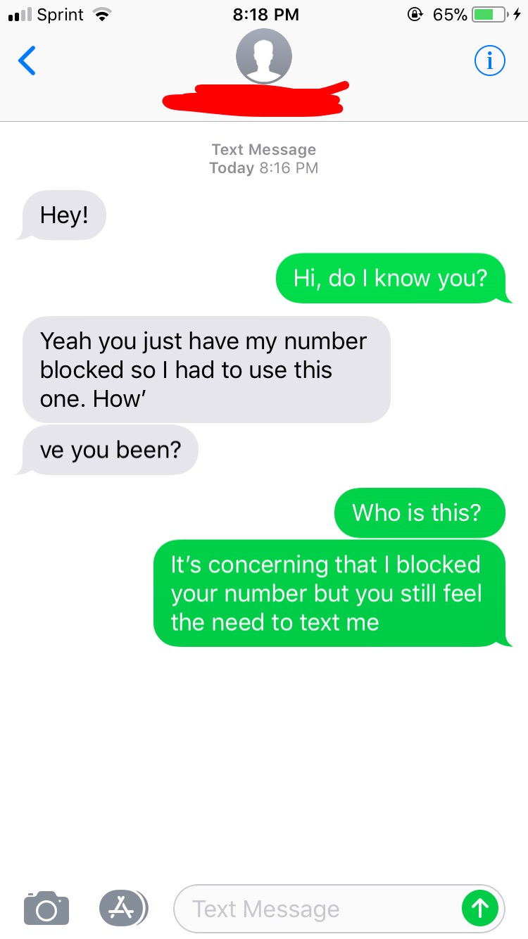 clingy texts - ul Sprint @ 65% O 4 Text Message Today Hey! Hi, do I know you? Yeah you just have my number blocked so I had to use this one. How' ve you been? Who is this? It's concerning that I blocked your number but you still feel the need to text me o