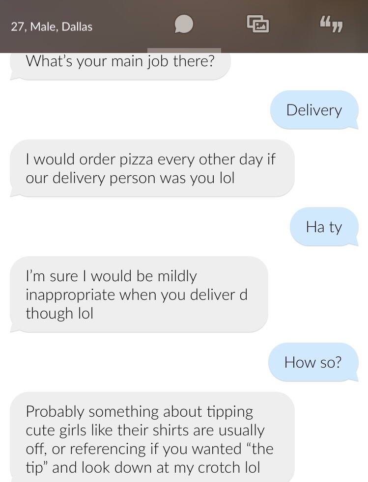 number - 27, Male, Dallas 27, Male, Dallas C 1499 What's your main job there? Delivery I would order pizza every other day if our delivery person was you lol Ha ty I'm sure I would be mildly inappropriate when you deliver d though lol How so? Probably som