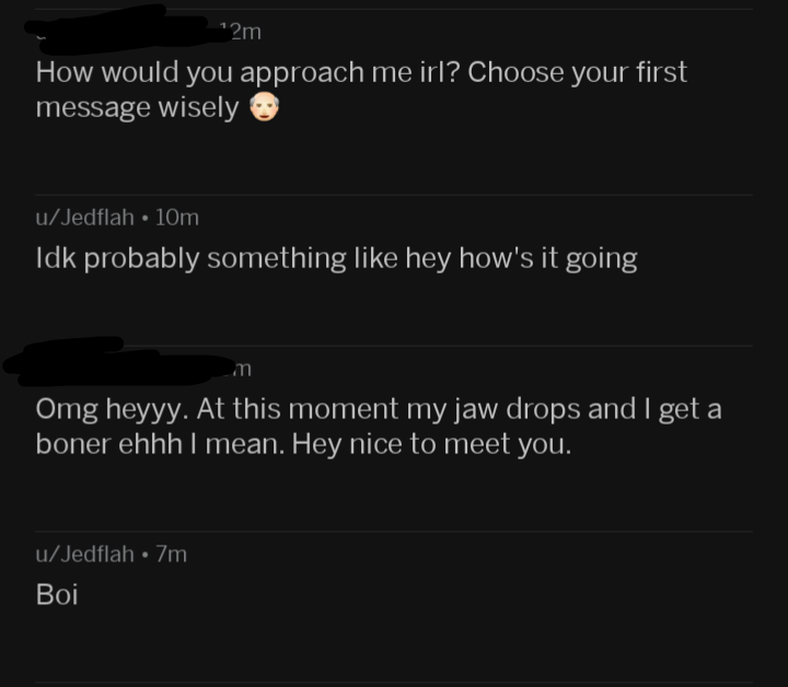 screenshot - 12m How would you approach me irl? Choose your first message wisely uJedflah 10m Idk probably something hey how's it going m Omg heyyy. At this moment my jaw drops and I get a boner ehhh I mean. Hey nice to meet you. uJedflah 7m. Boi