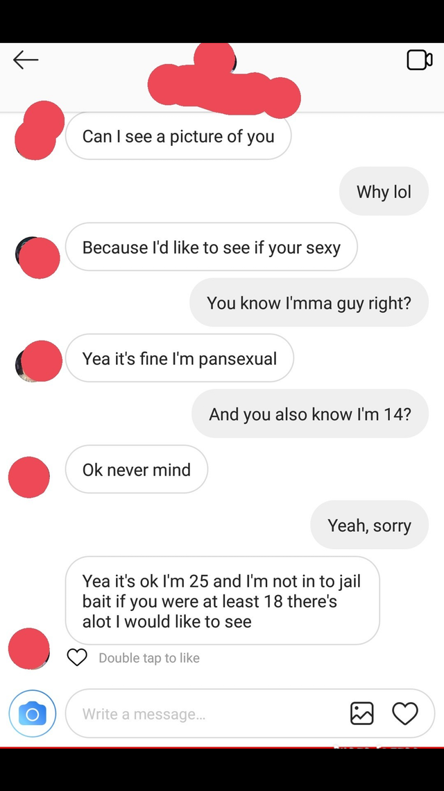screenshot - Can I see a picture of you Why lol Because I'd to see if your sexy You know I'mma guy right? Yea it's fine I'm pansexual And you also know I'm 14? Ok never mind Yeah, sorry Yea it's ok I'm 25 and I'm not in to jail bait if you were at least 1