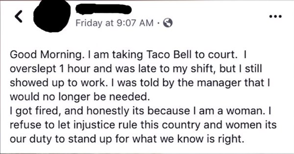 document - Friday at Good Morning. I am taking Taco Bell to court. overslept 1 hour and was late to my shift, but I still showed up to work. I was told by the manager that I would no longer be needed. I got fired, and honestly its because I am a woman. I 