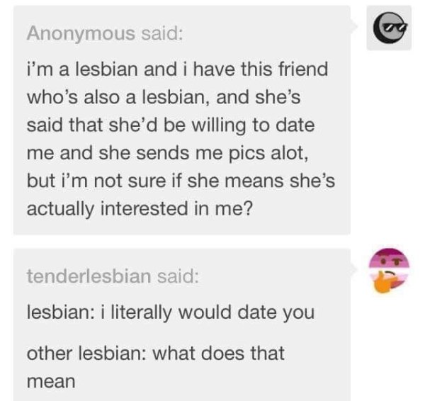 lesbian anon - Anonymous said i'm a lesbian and i have this friend who's also a lesbian, and she's said that she'd be willing to date me and she sends me pics alot, but i'm not sure if she means she's actually interested in me? tenderlesbian said lesbian 