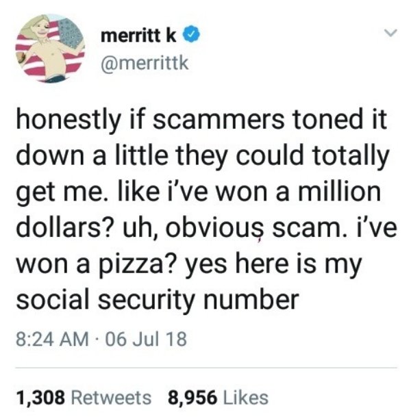 document - merritt k honestly if scammers toned it down a little they could totally get me. i've won a million dollars? uh, obvious scam. i've won a pizza? yes here is my social security number 06 Jul 18 1,308 8,956