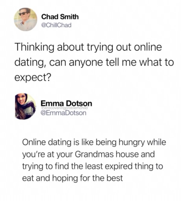 dating memes 2018 - Chad Smith Thinking about trying out online dating, can anyone tell me what to expect? Emma Dotson therecoveringproblemchild Online dating is being hungry while you're at your Grandmas house and trying to find the least expired thing t