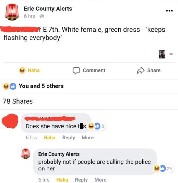 web page - Erie County Alerts 6 hrs. E 7th. White female, green dress "keeps flashing everybody" Haha 0 Comment You and 5 others 78 Does she have nice s 5 6 hrs Haha More Erie County Alerts probably not if people are calling the police on her 29 6 hrs Hah