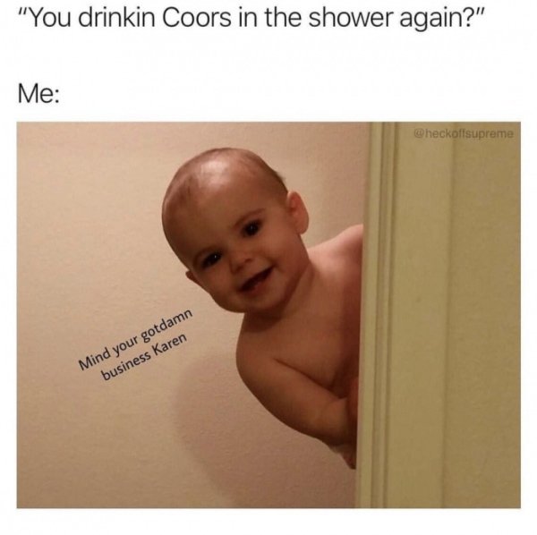 actually want to die - "You drinkin Coors in the shower again?" Me heckoflsupreme Mind your gotdamn business Karen