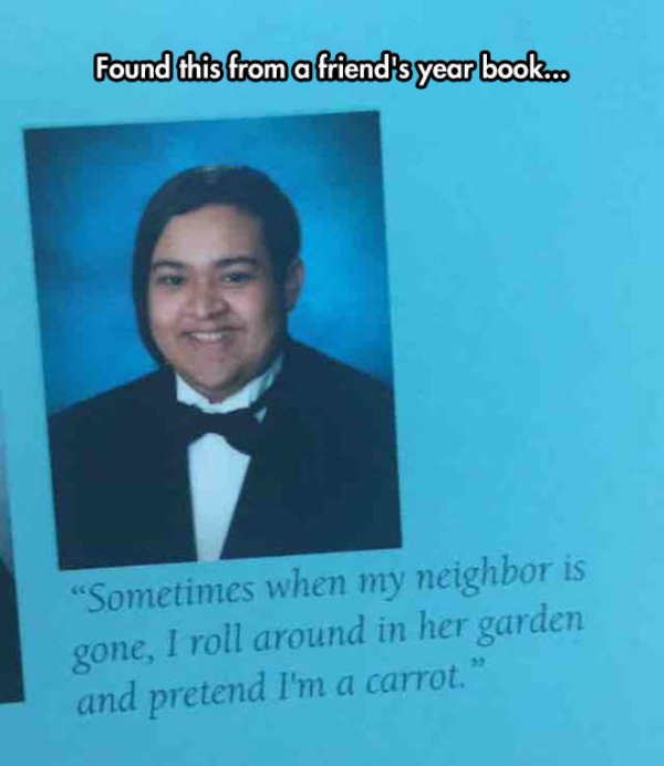 yearbook quotes - Found this from a friend's year book.. "Sometimes when my neighbor is gone, I roll around in her garden and pretend I'm a carrot."